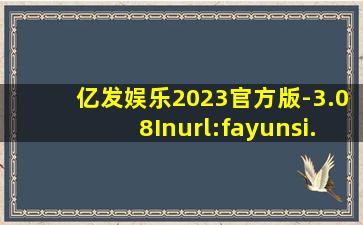 亿发娱乐2023官方版-3.08Inurl:fayunsi